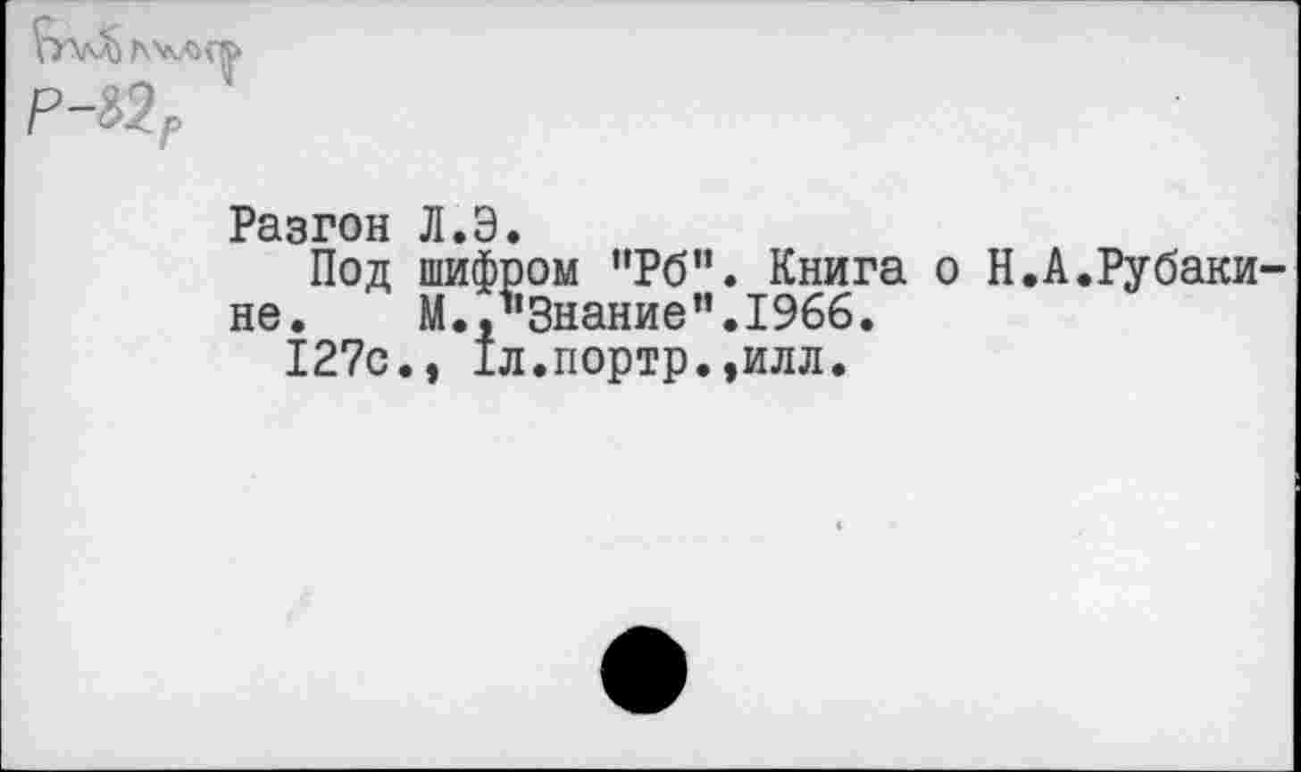 ﻿Разгон Л.Э.
Под шифром ”Рб”. Книга о Н.А.Рубаки-не.	М.,''Знание’’.1966.
127с., 1л.портр.,илл.